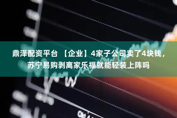鼎泽配资平台 【企业】4家子公司卖了4块钱，苏宁易购剥离家乐福就能轻装上阵吗