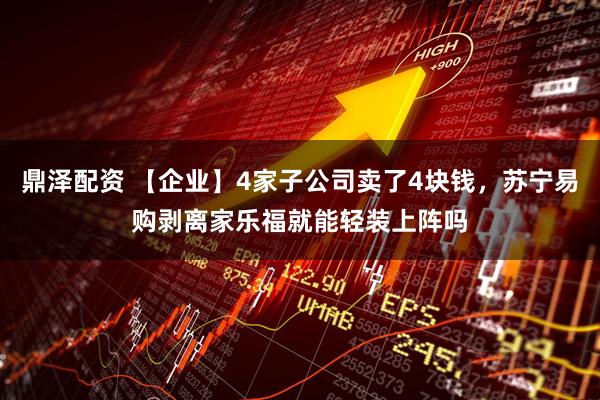 鼎泽配资 【企业】4家子公司卖了4块钱，苏宁易购剥离家乐福就能轻装上阵吗