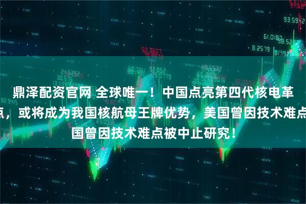 鼎泽配资官网 全球唯一！中国点亮第四代核电革命关键技能点，或将成为我国核航母王牌优势，美国曾因技术难点被中止研究！