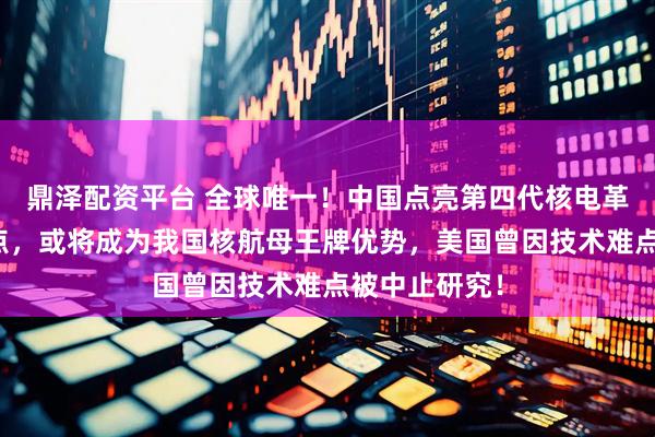 鼎泽配资平台 全球唯一！中国点亮第四代核电革命关键技能点，或将成为我国核航母王牌优势，美国曾因技术难点被中止研究！