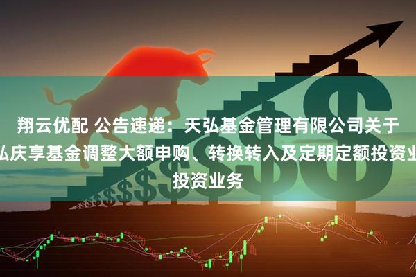 翔云优配 公告速递：天弘基金管理有限公司关于天弘庆享基金调整大额申购、转换转入及定期定额投资业务