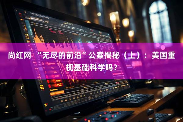 尚红网  “无尽的前沿”公案揭秘（上）：美国重视基础科学吗？