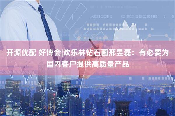 开源优配 好博会|欢乐林钻石画邢昱磊：有必要为国内客户提供高质量产品