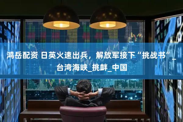 鸿岳配资 日英火速出兵，解放军接下“挑战书”_台湾海峡_挑衅_中国