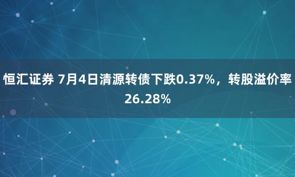 恒汇证券 7月4日清源转债下跌0.37%，转股溢价率26.28%