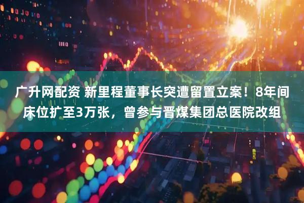 广升网配资 新里程董事长突遭留置立案！8年间床位扩至3万张，曾参与晋煤集团总医院改组
