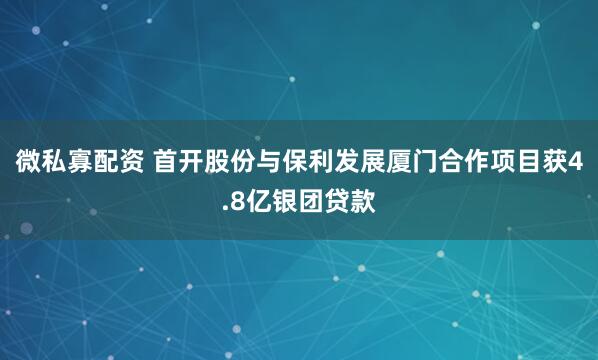 微私寡配资 首开股份与保利发展厦门合作项目获4.8亿银团贷款