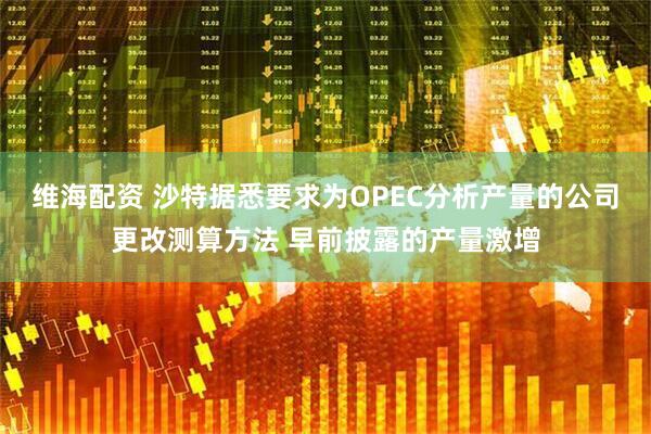 维海配资 沙特据悉要求为OPEC分析产量的公司更改测算方法 早前披露的产量激增