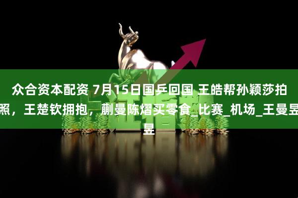 众合资本配资 7月15日国乒回国 王皓帮孙颖莎拍照，王楚钦拥抱，蒯曼陈熠买零食_比赛_机场_王曼昱