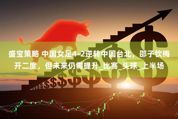 盛宝策略 中国女足4-2逆转中国台北，邵子钦梅开二度，但未来仍需提升_比赛_头球_上半场