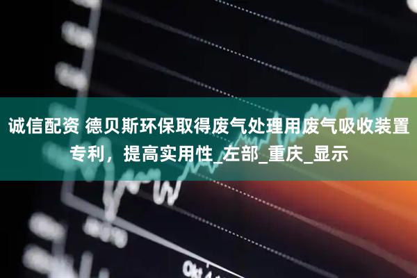 诚信配资 德贝斯环保取得废气处理用废气吸收装置专利，提高实用性_左部_重庆_显示