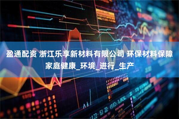 盈通配资 浙江乐享新材料有限公司 环保材料保障家庭健康_环境_进行_生产