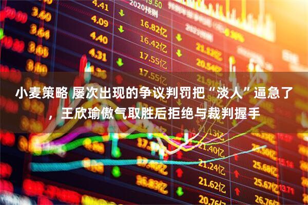 小麦策略 屡次出现的争议判罚把“淡人”逼急了，王欣瑜傲气取胜后拒绝与裁判握手