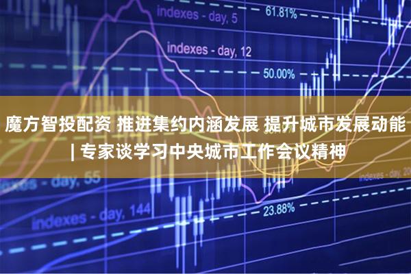 魔方智投配资 推进集约内涵发展 提升城市发展动能 | 专家谈学习中央城市工作会议精神