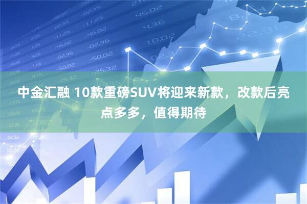 中金汇融 10款重磅SUV将迎来新款，改款后亮点多多，值得期待