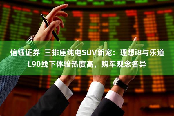 信钰证券  三排座纯电SUV新宠：理想i8与乐道L90线下体验热度高，购车观念各异