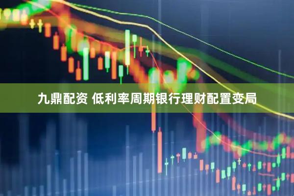 九鼎配资 低利率周期银行理财配置变局
