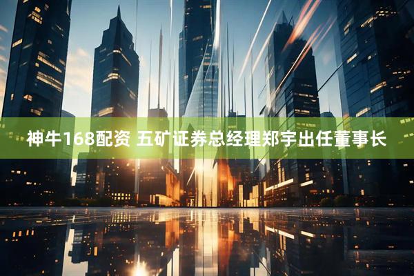 神牛168配资 五矿证券总经理郑宇出任董事长