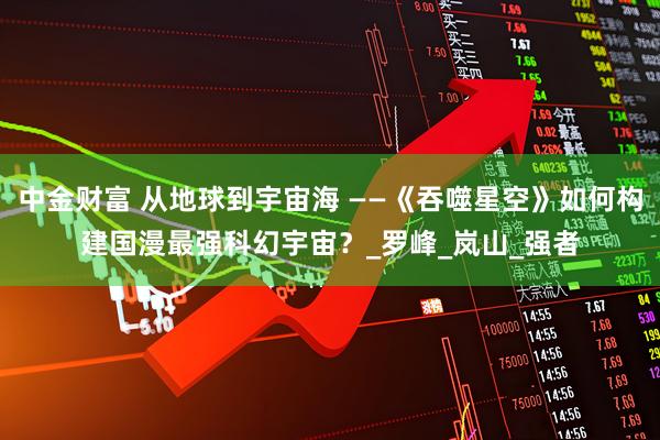 中金财富 从地球到宇宙海 ——《吞噬星空》如何构建国漫最强科幻宇宙？_罗峰_岚山_强者