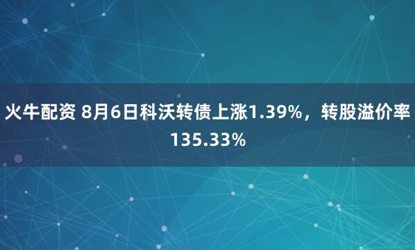 火牛配资 8月6日科沃转债上涨1.39%，转股溢价率135.33%