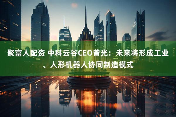 聚富人配资 中科云谷CEO曾光：未来将形成工业、人形机器人协同制造模式