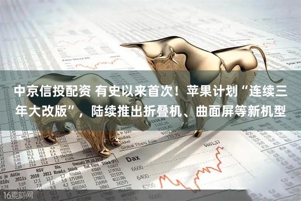 中京信投配资 有史以来首次！苹果计划“连续三年大改版”，陆续推出折叠机、曲面屏等新机型