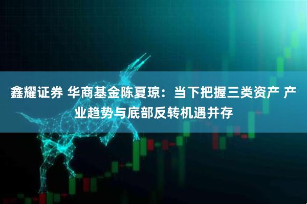 鑫耀证券 华商基金陈夏琼：当下把握三类资产 产业趋势与底部反转机遇并存