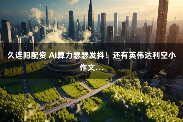 久连阳配资 AI算力瑟瑟发抖！还有英伟达利空小作文…