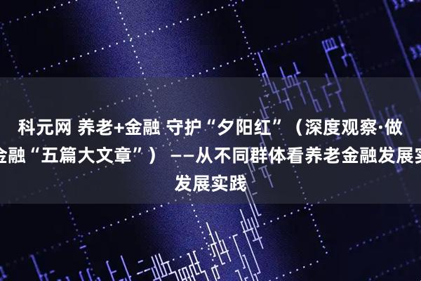 科元网 养老+金融 守护“夕阳红”（深度观察·做好金融“五篇大文章”） ——从不同群体看养老金融发展实践