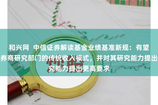 和兴网  中信证券解读基金业绩基准新规：有望深度重塑券商研究部门的传统收入模式，并对其研究能力提出更高要求