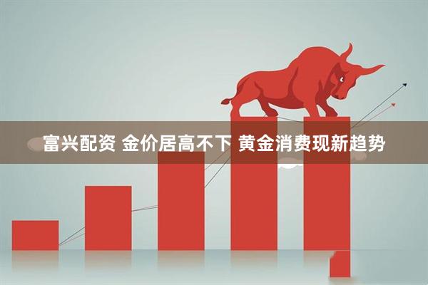 富兴配资 金价居高不下 黄金消费现新趋势